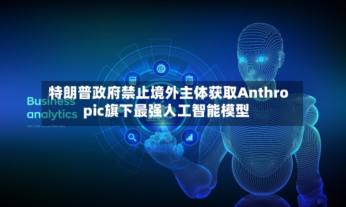 特朗普政府禁止境外主体获取Anthropic旗下最强人工智能模型