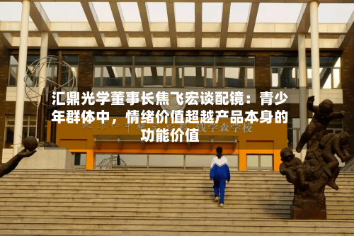 汇鼎光学董事长焦飞宏谈配镜：青少年群体中，情绪价值超越产品本身的功能价值