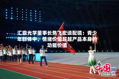 汇鼎光学董事长焦飞宏谈配镜：青少年群体中	，情绪价值超越产品本身的功能价值-第3张图片