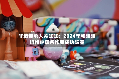 非遗传承人黄旺旺:2024年和泡泡玛特IP联名作品成功破圈-第2张图片