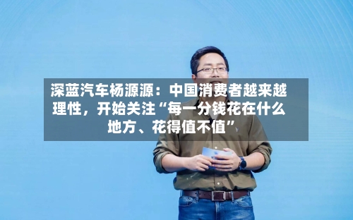 深蓝汽车杨源源：中国消费者越来越理性，开始关注“每一分钱花在什么地方、花得值不值	”-第3张图片