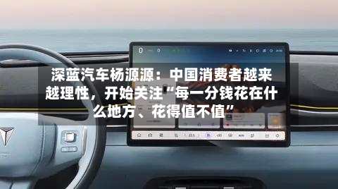 深蓝汽车杨源源：中国消费者越来越理性，开始关注“每一分钱花在什么地方	、花得值不值”-第2张图片
