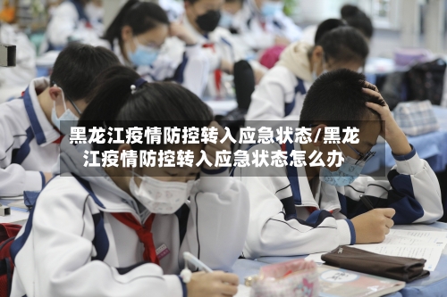 黑龙江疫情防控转入应急状态/黑龙江疫情防控转入应急状态怎么办-第3张图片