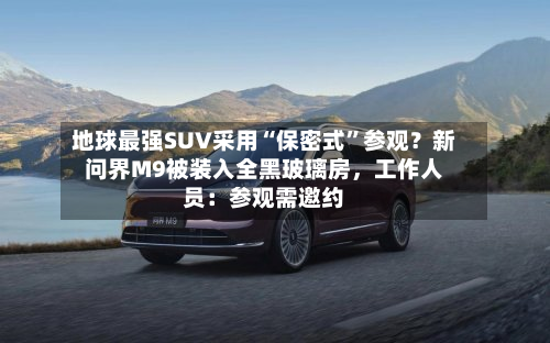 地球最强SUV采用“保密式”参观？新问界M9被装入全黑玻璃房，工作人员：参观需邀约