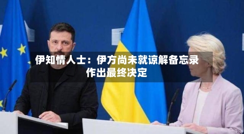 伊知情人士：伊方尚未就谅解备忘录作出最终决定