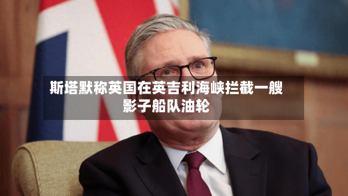 斯塔默称英国在英吉利海峡拦截一艘影子船队油轮