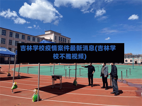 吉林学校疫情案件最新消息(吉林学校不雅视频)-第2张图片