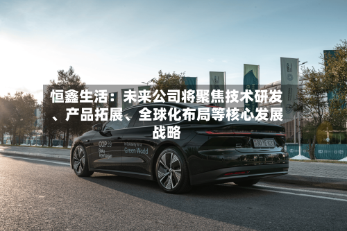 恒鑫生活：未来公司将聚焦技术研发、产品拓展、全球化布局等核心发展战略-第3张图片