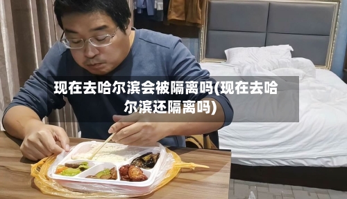 现在去哈尔滨会被隔离吗(现在去哈尔滨还隔离吗)