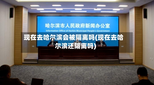现在去哈尔滨会被隔离吗(现在去哈尔滨还隔离吗)-第2张图片