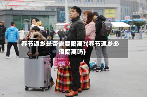 春节返乡是否需要隔离?(春节返乡必须隔离吗)-第2张图片