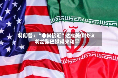 特朗普：“非常接近”达成美伊协议 将给黎巴嫩带来和平
