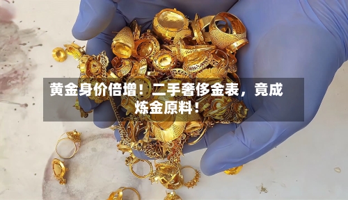 黄金身价倍增！二手奢侈金表，竟成炼金原料！