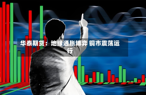 华泰期货：地缘通胀博弈 铜市震荡运行-第2张图片