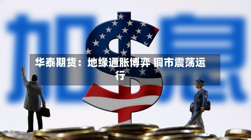 华泰期货：地缘通胀博弈 铜市震荡运行