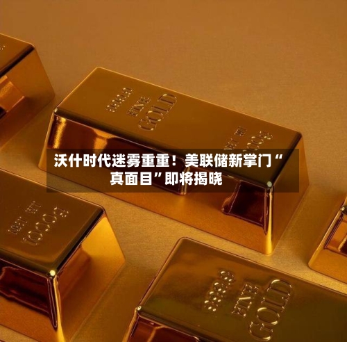 沃什时代迷雾重重！美联储新掌门“真面目”即将揭晓