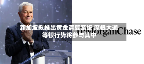 新加坡拟推出黄金清算系统 摩根大通等银行势将参与其中