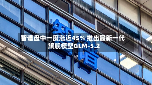 智谱盘中一度涨近45% 推出最新一代旗舰模型GLM-5.2-第2张图片