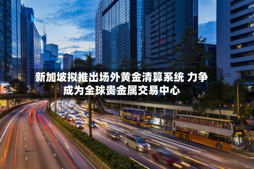 新加坡拟推出场外黄金清算系统 力争成为全球贵金属交易中心-第2张图片