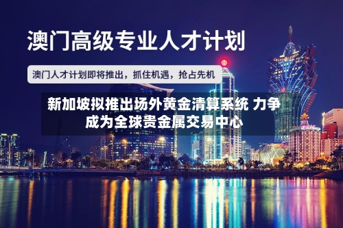 新加坡拟推出场外黄金清算系统 力争成为全球贵金属交易中心