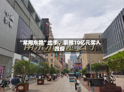 “紫阳东路	”出手，豪掷10亿元买入四股-第2张图片