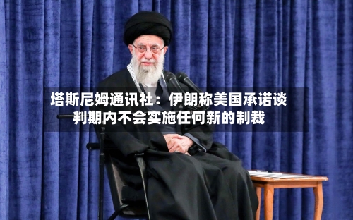 塔斯尼姆通讯社：伊朗称美国承诺谈判期内不会实施任何新的制裁