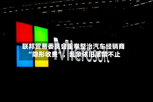 联邦贸易委员会重拳整治汽车经销商“隐形收费”，乱象依旧屡禁不止