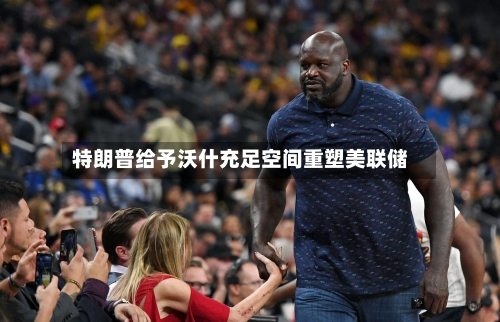 特朗普给予沃什充足空间重塑美联储