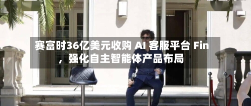 赛富时36亿美元收购 AI 客服平台 Fin	，强化自主智能体产品布局-第2张图片