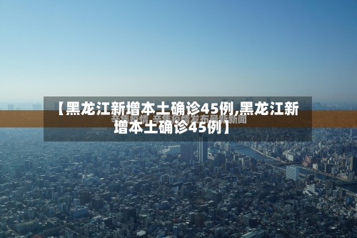 【黑龙江新增本土确诊45例,黑龙江新增本土确诊45例】