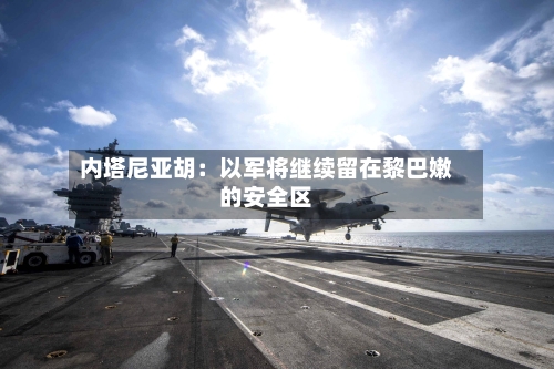 内塔尼亚胡：以军将继续留在黎巴嫩的安全区