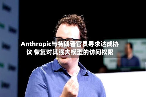 Anthropic与特朗普官员寻求达成协议 恢复对其强大模型的访问权限-第2张图片