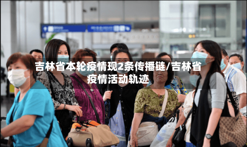 吉林省本轮疫情现2条传播链/吉林省疫情活动轨迹-第3张图片