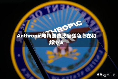Anthropic与特朗普政府磋商潜在和解协议