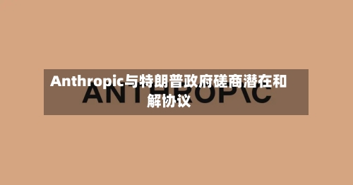 Anthropic与特朗普政府磋商潜在和解协议-第2张图片