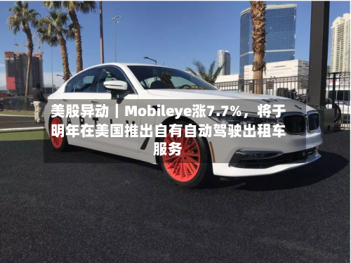 美股异动｜Mobileye涨7.7%，将于明年在美国推出自有自动驾驶出租车服务