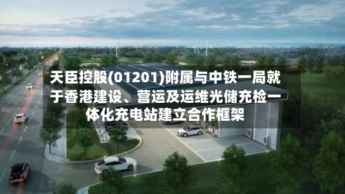 天臣控股(01201)附属与中铁一局就于香港建设	、营运及运维光储充检一体化充电站建立合作框架-第2张图片