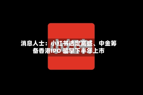 消息人士：小红书选定高盛、中金筹备香港IPO 最早下半年上市-第2张图片