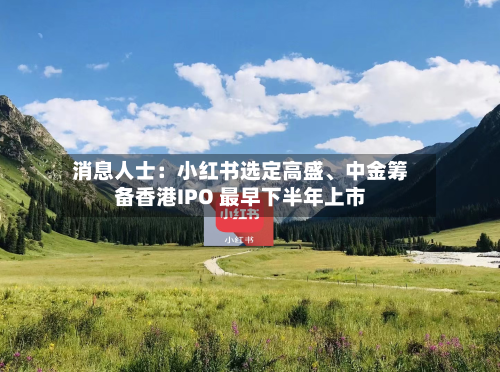 消息人士：小红书选定高盛、中金筹备香港IPO 最早下半年上市