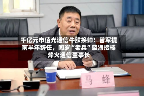 千亿元市值光通信牛股换帅！曾军提前半年辞任，同岁“老兵”蓝海接棒烽火通信董事长
