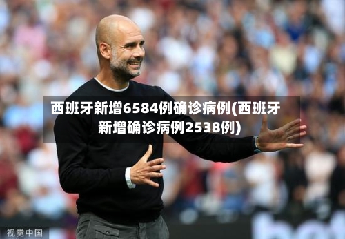 西班牙新增6584例确诊病例(西班牙新增确诊病例2538例)-第2张图片