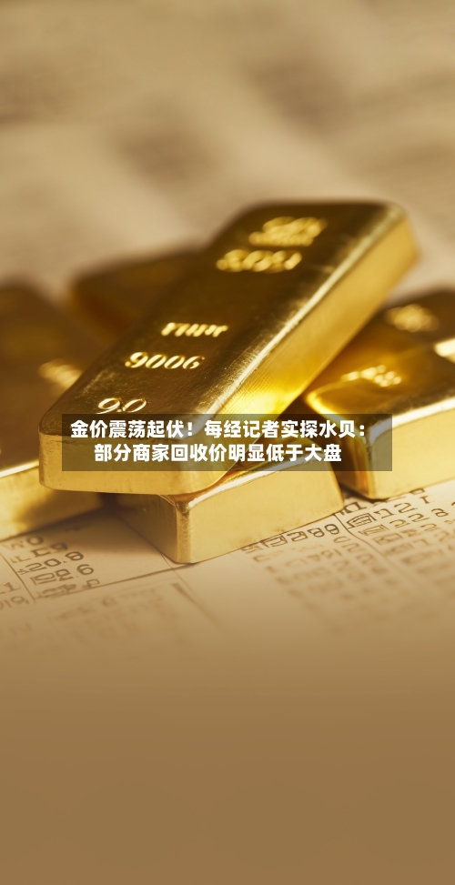 金价震荡起伏！每经记者实探水贝：部分商家回收价明显低于大盘