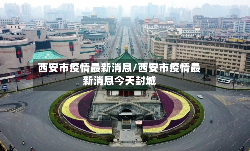 西安市疫情最新消息/西安市疫情最新消息今天封城