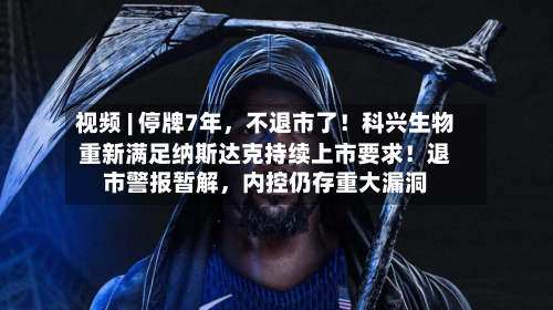 视频 | 停牌7年，不退市了！科兴生物重新满足纳斯达克持续上市要求！退市警报暂解，内控仍存重大漏洞