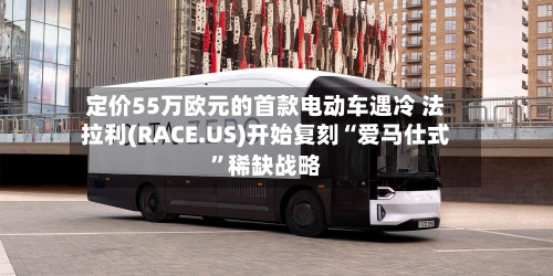 定价55万欧元的首款电动车遇冷 法拉利(RACE.US)开始复刻“爱马仕式”稀缺战略
