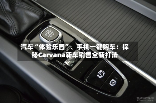 汽车“体验乐园”、手机一键购车：探秘Carvana新车销售全新打法