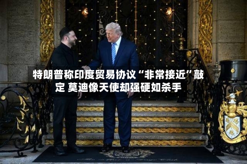 特朗普称印度贸易协议“非常接近”敲定 莫迪像天使却强硬如杀手-第2张图片