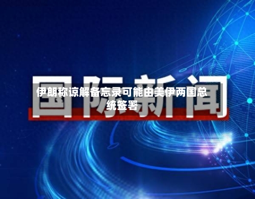伊朗称谅解备忘录可能由美伊两国总统签署