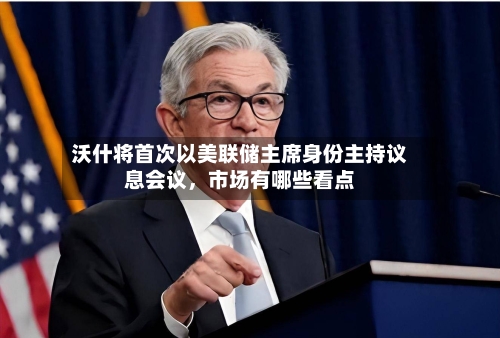 沃什将首次以美联储主席身份主持议息会议，市场有哪些看点