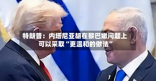 特朗普：内塔尼亚胡在黎巴嫩问题上可以采取“更温和的做法	”-第2张图片